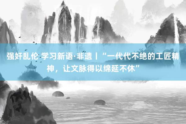 强奸乱伦 学习新语·非遗丨“一代代不绝的工匠精神，让文脉得以绵延不休”