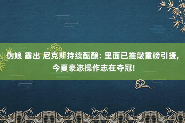 伪娘 露出 尼克斯持续酝酿: 里面已推敲重磅引援， 今夏豪恣操作志在夺冠!