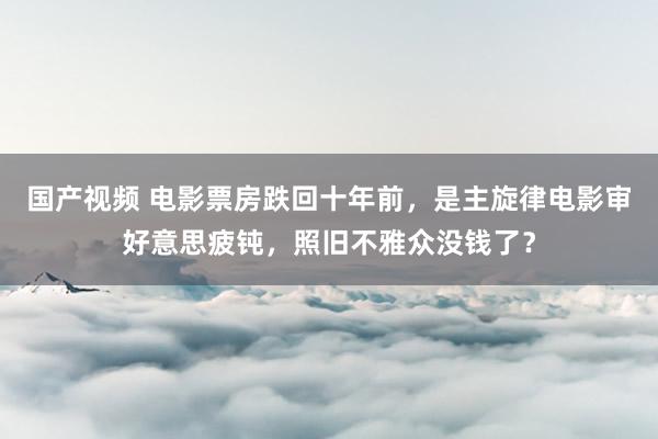 国产视频 电影票房跌回十年前，是主旋律电影审好意思疲钝，照旧不雅众没钱了？