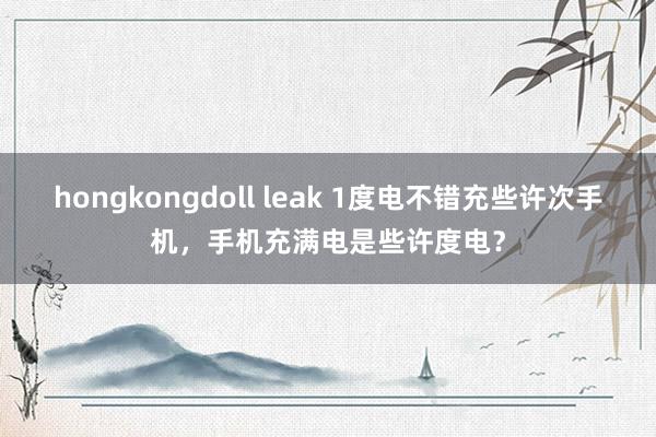 hongkongdoll leak 1度电不错充些许次手机，手机充满电是些许度电？