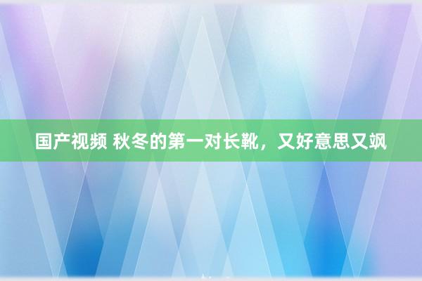 国产视频 秋冬的第一对长靴，又好意思又飒