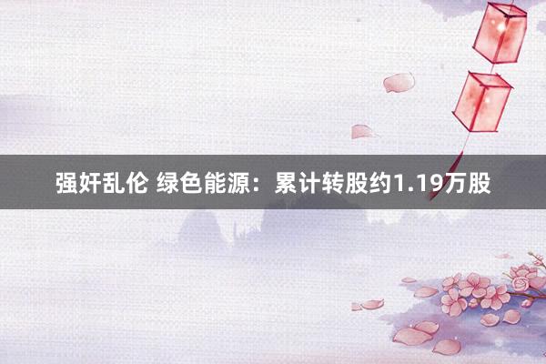 强奸乱伦 绿色能源：累计转股约1.19万股