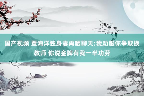 国产视频 覃海洋独身妻再晒聊天:我劝服你争取换教师 你说金牌有我一半功劳