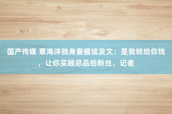 国产传媒 覃海洋独身妻握续发文：是我转给你钱，让你买顾忌品给粉丝、记者