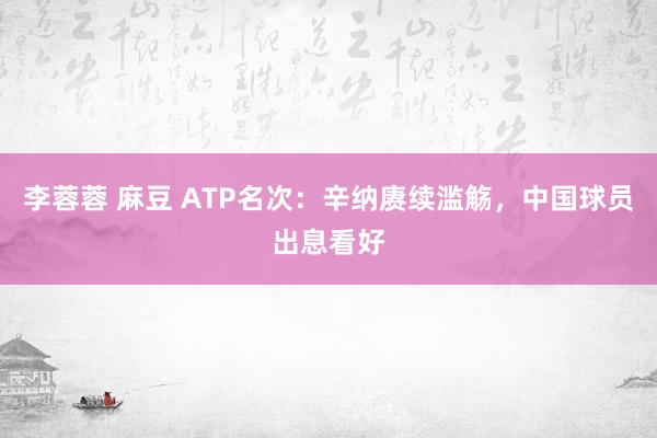 李蓉蓉 麻豆 ATP名次：辛纳赓续滥觞，中国球员出息看好