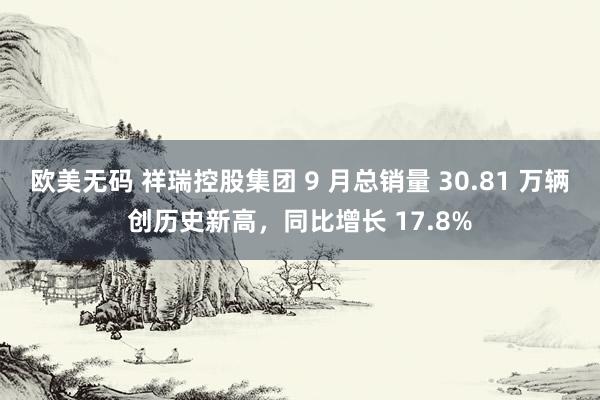 欧美无码 祥瑞控股集团 9 月总销量 30.81 万辆创历史新高，同比增长 17.8%