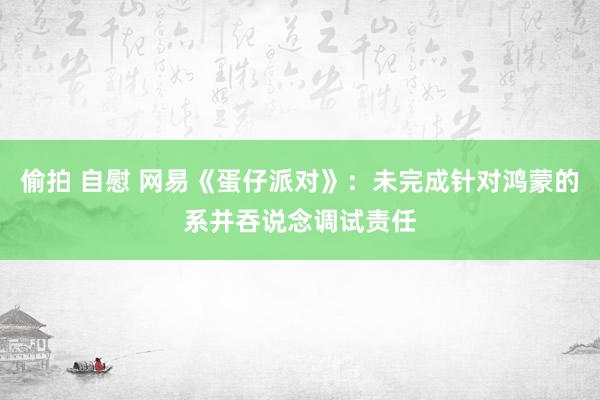 偷拍 自慰 网易《蛋仔派对》：未完成针对鸿蒙的系并吞说念调试责任