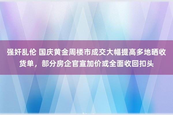 强奸乱伦 国庆黄金周楼市成交大幅提高多地晒收货单，部分房企官宣加价或全面收回扣头