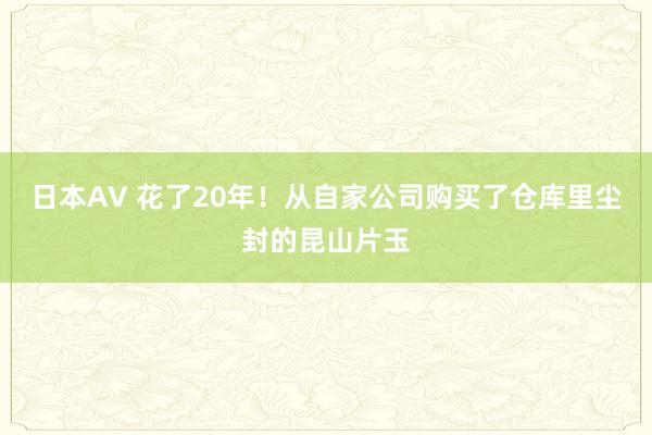 日本AV 花了20年！从自家公司购买了仓库里尘封的昆山片玉