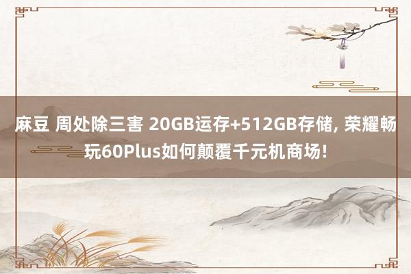 麻豆 周处除三害 20GB运存+512GB存储， 荣耀畅玩60Plus如何颠覆千元机商场!