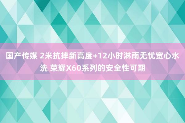 国产传媒 2米抗摔新高度+12小时淋雨无忧宽心水洗 荣耀X60系列的安全性可期