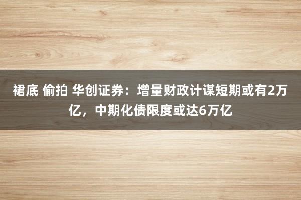 裙底 偷拍 华创证券：增量财政计谋短期或有2万亿，中期化债限度或达6万亿