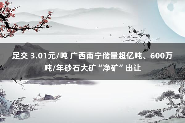 足交 3.01元/吨 广西南宁储量超亿吨、600万吨/年砂石大矿“净矿”出让