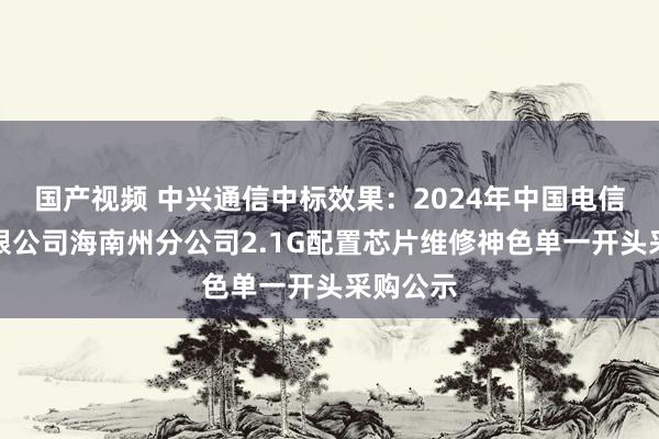 国产视频 中兴通信中标效果：2024年中国电信股份有限公司海南州分公司2.1G配置芯片维修神色单一开头采购公示