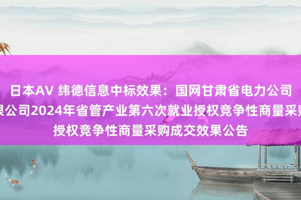 日本AV 纬德信息中标效果：国网甘肃省电力公司送变电工程有限公司2024年省管产业第六次就业授权竞争性商量采购成交效果公告