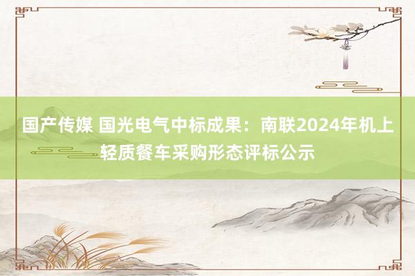 国产传媒 国光电气中标成果：南联2024年机上轻质餐车采购形态评标公示