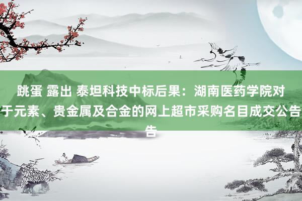 跳蛋 露出 泰坦科技中标后果：湖南医药学院对于元素、贵金属及合金的网上超市采购名目成交公告