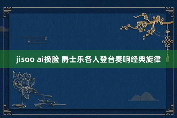 jisoo ai换脸 爵士乐各人登台奏响经典旋律