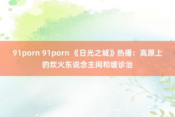 91porn 91porn 《日光之城》热播：高原上的炊火东说念主间和缓诊治