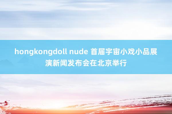 hongkongdoll nude 首届宇宙小戏小品展演新闻发布会在北京举行