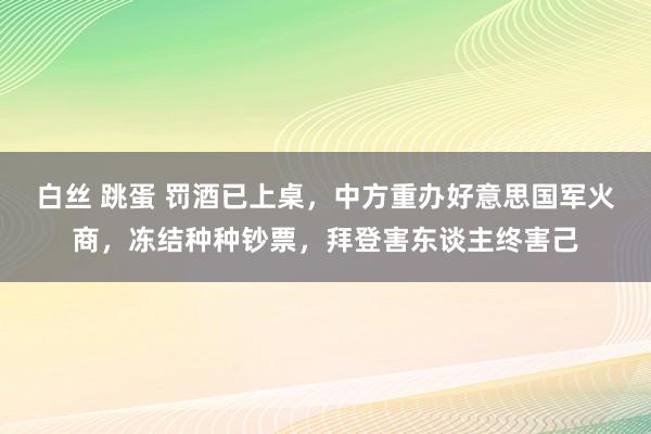 白丝 跳蛋 罚酒已上桌，中方重办好意思国军火商，冻结种种钞票，拜登害东谈主终害己