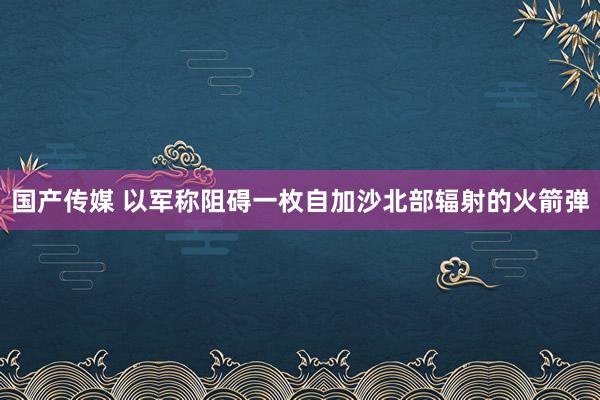 国产传媒 以军称阻碍一枚自加沙北部辐射的火箭弹