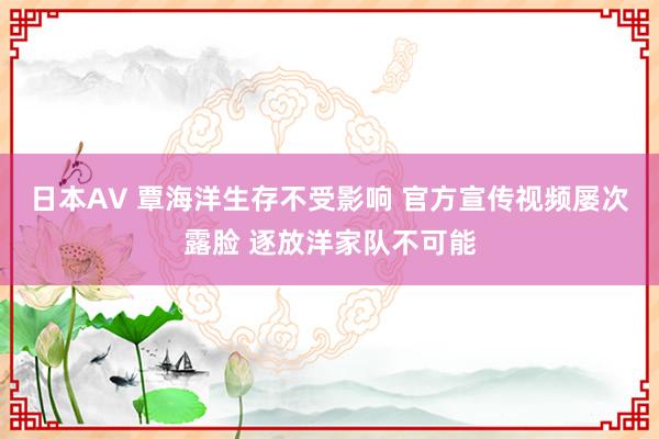 日本AV 覃海洋生存不受影响 官方宣传视频屡次露脸 逐放洋家队不可能