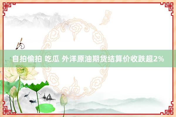 自拍偷拍 吃瓜 外洋原油期货结算价收跌超2%