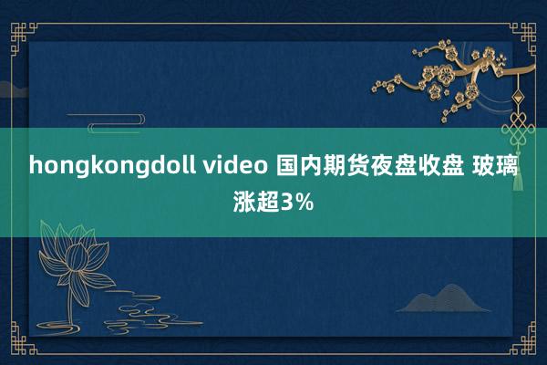 hongkongdoll video 国内期货夜盘收盘 玻璃涨超3%