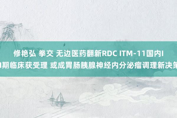 修艳弘 拳交 无边医药翻新RDC ITM-11国内III期临床获受理 或成胃肠胰腺神经内分泌瘤调理新决策