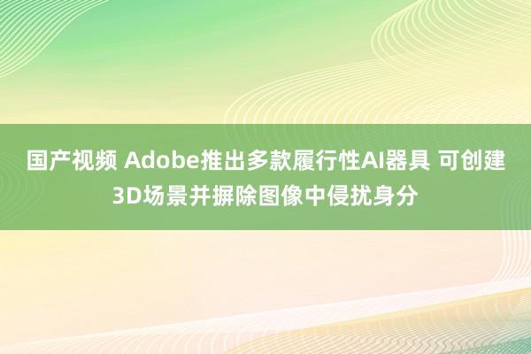 国产视频 Adobe推出多款履行性AI器具 可创建3D场景并摒除图像中侵扰身分