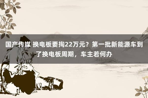 国产传媒 换电板要掏22万元？第一批新能源车到了换电板周期，车主若何办