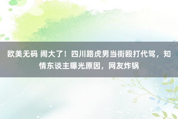 欧美无码 闹大了！四川路虎男当街殴打代驾，知情东谈主曝光原因，网友炸锅