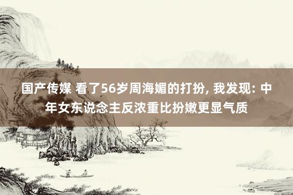 国产传媒 看了56岁周海媚的打扮， 我发现: 中年女东说念主反浓重比扮嫩更显气质