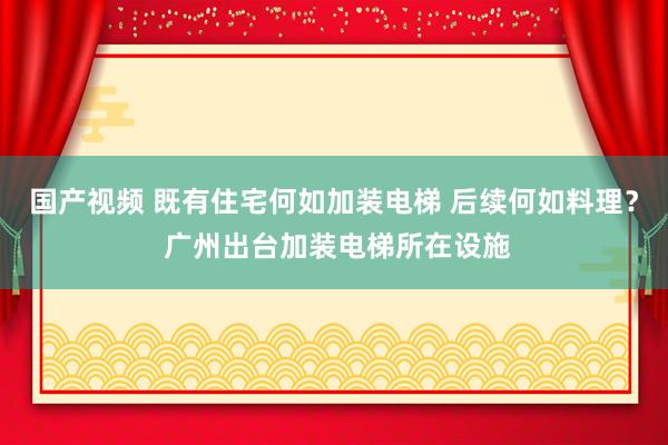 国产视频 既有住宅何如加装电梯 后续何如料理？ 广州出台加装电梯所在设施