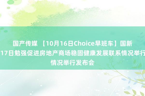 国产传媒 【10月16日Choice早班车】国新办10月17日勉强促进房地产商场稳固健康发展联系情况举行发布会