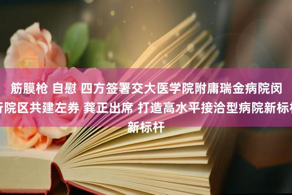 筋膜枪 自慰 四方签署交大医学院附庸瑞金病院闵行院区共建左券 龚正出席 打造高水平接洽型病院新标杆