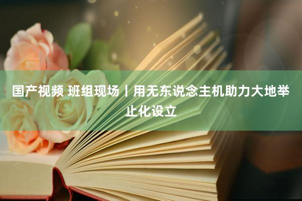 国产视频 班组现场丨用无东说念主机助力大地举止化设立