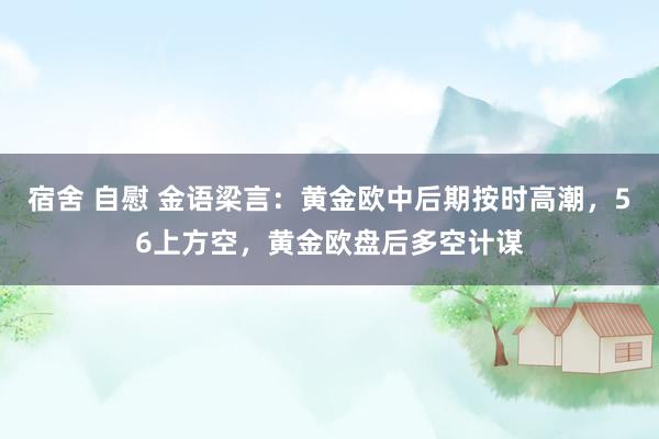 宿舍 自慰 金语梁言：黄金欧中后期按时高潮，56上方空，黄金欧盘后多空计谋