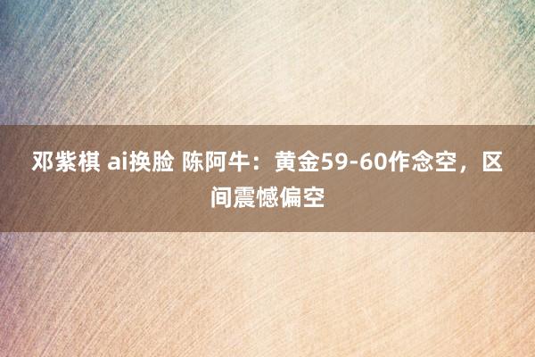 邓紫棋 ai换脸 陈阿牛：黄金59-60作念空，区间震憾偏空