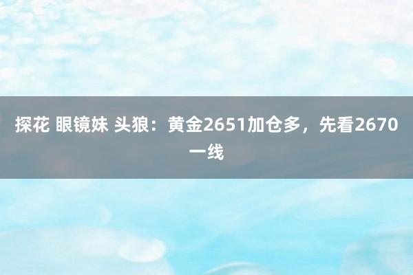 探花 眼镜妹 头狼：黄金2651加仓多，先看2670一线