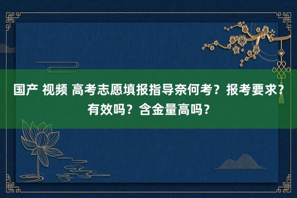 国产 视频 高考志愿填报指导奈何考？报考要求？有效吗？含金量高吗？