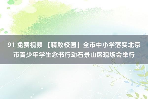 91 免费视频 【精致校园】全市中小学落实北京市青少年学生念书行动石景山区现场会举行