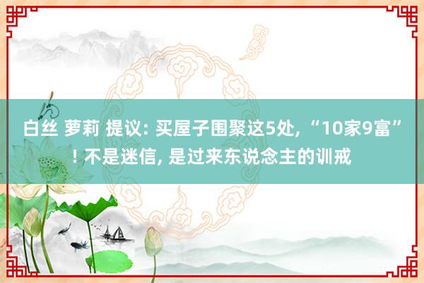 白丝 萝莉 提议: 买屋子围聚这5处， “10家9富”! 不是迷信， 是过来东说念主的训戒