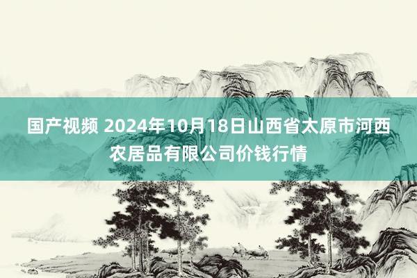 国产视频 2024年10月18日山西省太原市河西农居品有限公司价钱行情