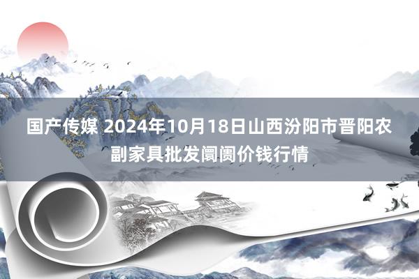 国产传媒 2024年10月18日山西汾阳市晋阳农副家具批发阛阓价钱行情