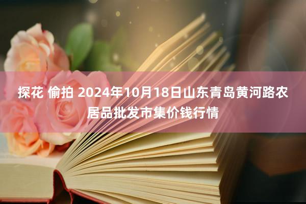 探花 偷拍 2024年10月18日山东青岛黄河路农居品批发市集价钱行情