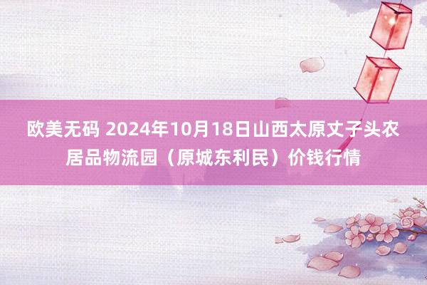 欧美无码 2024年10月18日山西太原丈子头农居品物流园（原城东利民）价钱行情