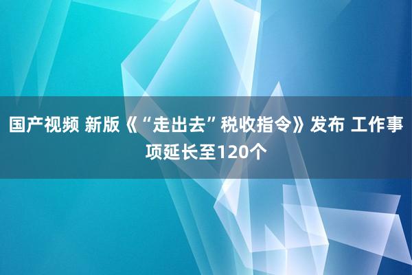 国产视频 新版《“走出去”税收指令》发布 工作事项延长至120个