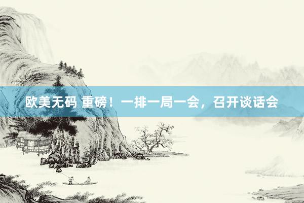 欧美无码 重磅！一排一局一会，召开谈话会